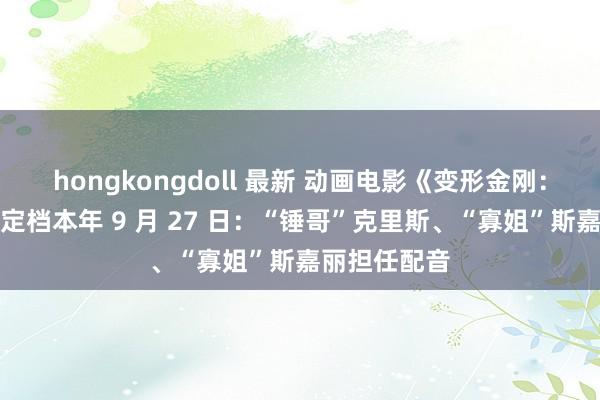 hongkongdoll 最新 动画电影《变形金刚：发祥》内地定档本年 9 月 27 日：“锤哥”克里斯、“寡姐”斯嘉丽担任配音