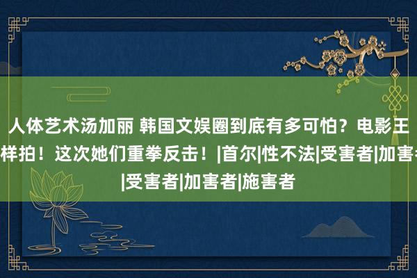 人体艺术汤加丽 韩国文娱圈到底有多可怕？电影王人不敢这样拍！这次她们重拳反击！|首尔|性不法|受害者|加害者|施害者