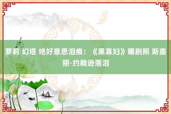 萝莉 幻塔 绝好意思泪痕：《黑寡妇》曝剧照 斯嘉丽·约翰逊落泪