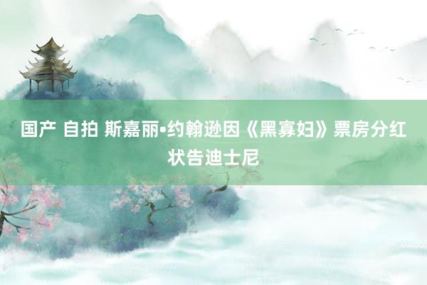 国产 自拍 斯嘉丽•约翰逊因《黑寡妇》票房分红状告迪士尼