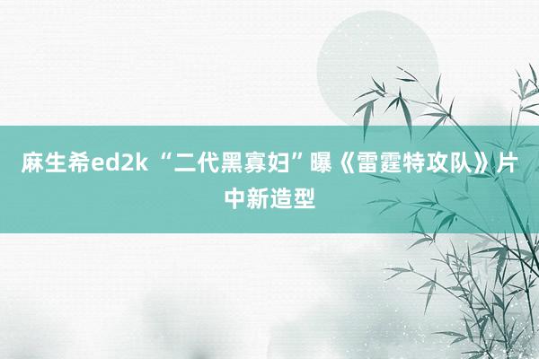 麻生希ed2k “二代黑寡妇”曝《雷霆特攻队》片中新造型