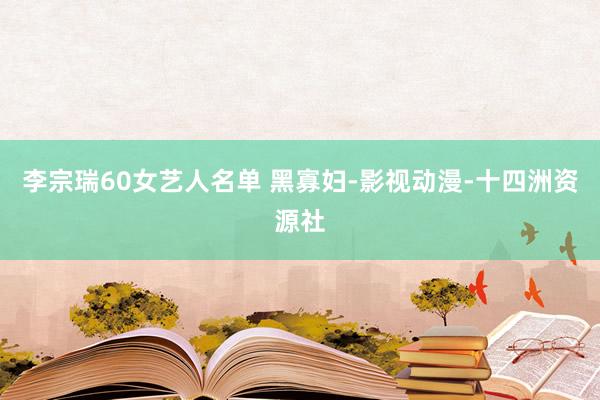 李宗瑞60女艺人名单 黑寡妇-影视动漫-十四洲资源社