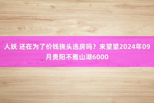 人妖 还在为了价钱挠头选房吗？来望望2024年09月贵阳不雅山湖6000