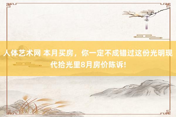 人体艺术网 本月买房，你一定不成错过这份光明现代拾光里8月房价陈诉!