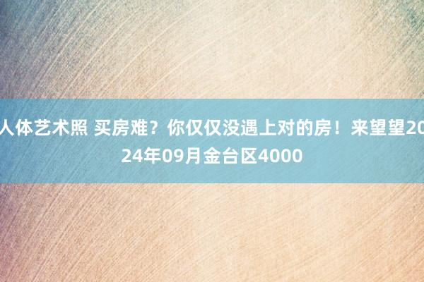 人体艺术照 买房难？你仅仅没遇上对的房！来望望2024年09月金台区4000