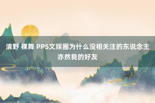 清野 裸舞 PPS文娱圈为什么没相关注的东说念主亦然我的好友