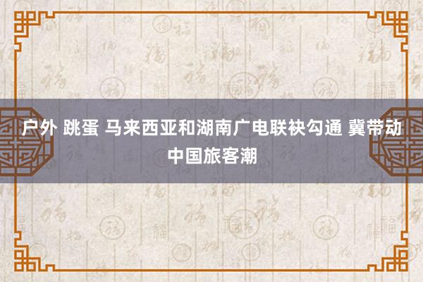 户外 跳蛋 马来西亚和湖南广电联袂勾通 冀带动中国旅客潮