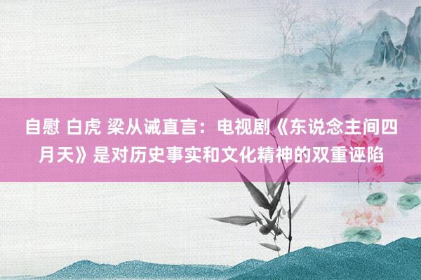 自慰 白虎 梁从诫直言：电视剧《东说念主间四月天》是对历史事实和文化精神的双重诬陷