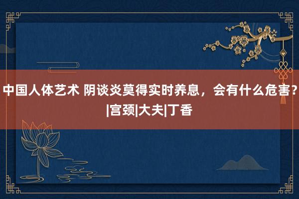 中国人体艺术 阴谈炎莫得实时养息，会有什么危害？|宫颈|大夫|丁香