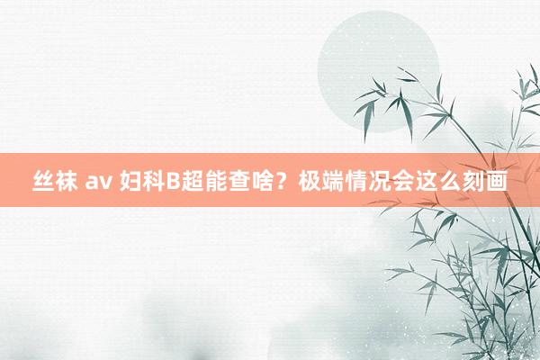 丝袜 av 妇科B超能查啥？极端情况会这么刻画