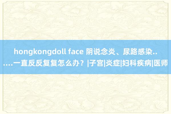 hongkongdoll face 阴说念炎、尿路感染......一直反反复复怎么办？|子宫|炎症|妇科疾病|医师