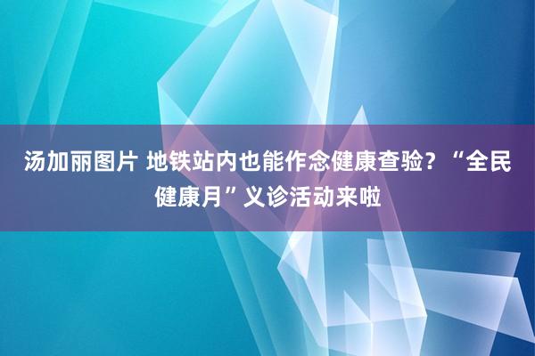 汤加丽图片 地铁站内也能作念健康查验？“全民健康月”义诊活动来啦