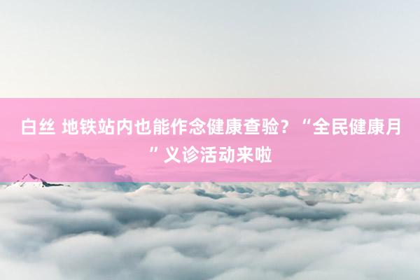 白丝 地铁站内也能作念健康查验？“全民健康月”义诊活动来啦