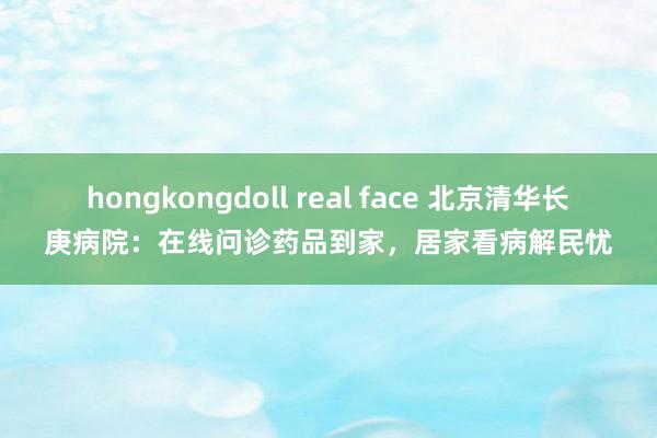 hongkongdoll real face 北京清华长庚病院：在线问诊药品到家，居家看病解民忧