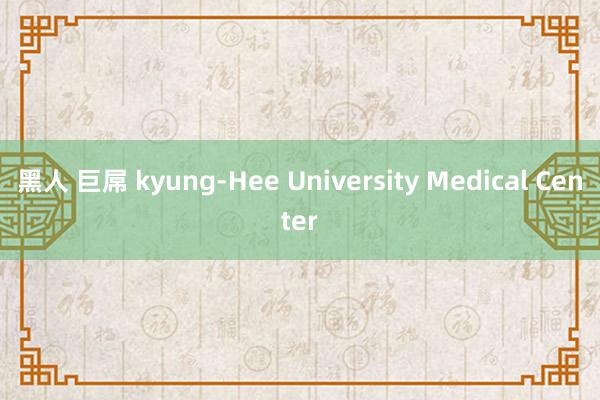 黑人 巨屌 kyung-Hee University Medical Center