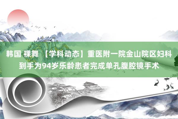 韩国 裸舞 【学科动态】重医附一院金山院区妇科到手为94岁乐龄患者完成单孔腹腔镜手术