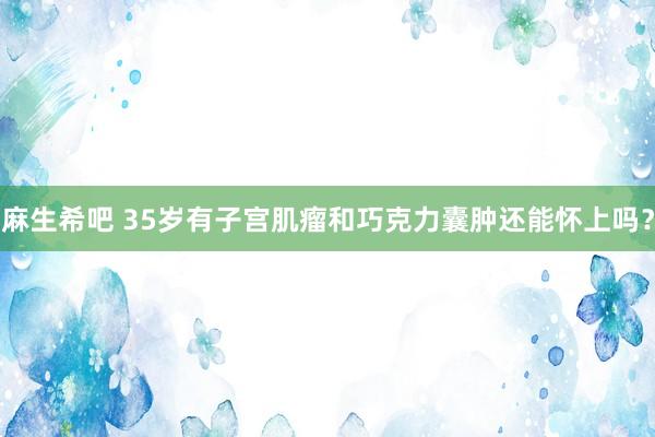 麻生希吧 35岁有子宫肌瘤和巧克力囊肿还能怀上吗？