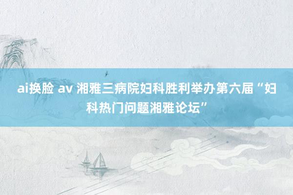 ai换脸 av 湘雅三病院妇科胜利举办第六届“妇科热门问题湘雅论坛”