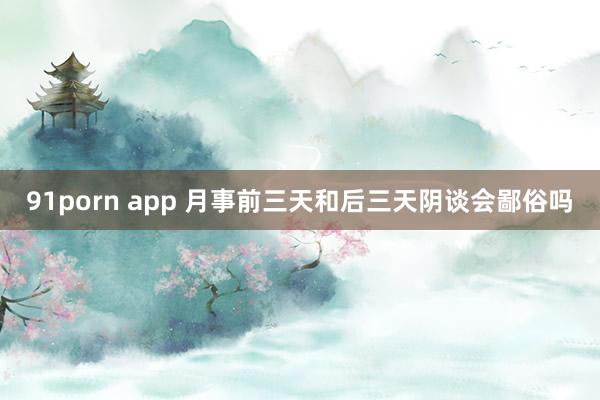 91porn app 月事前三天和后三天阴谈会鄙俗吗