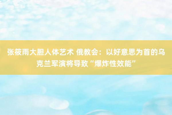 张筱雨大胆人体艺术 俄教会：以好意思为首的乌克兰军演将导致“爆炸性效能”