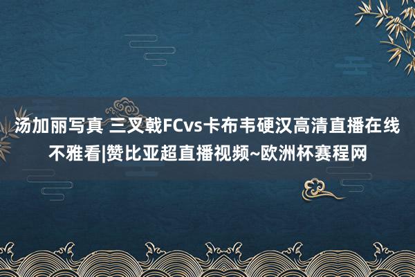 汤加丽写真 三叉戟FCvs卡布韦硬汉高清直播在线不雅看|赞比亚超直播视频~欧洲杯赛程网