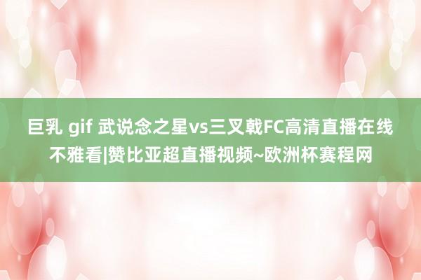 巨乳 gif 武说念之星vs三叉戟FC高清直播在线不雅看|赞比亚超直播视频~欧洲杯赛程网