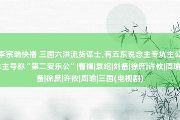 李宗瑞快播 三国六洪流货谋士,有五东说念主专坑主公,临了一东说念主号称“第二安乐公”|曹操|袁绍|刘备|徐庶|许攸|周瑜|三国(电视剧)