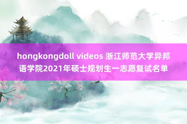 hongkongdoll videos 浙江师范大学异邦语学院2021年硕士规划生一志愿复试名单