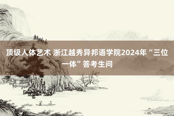 顶级人体艺术 浙江越秀异邦语学院2024年“三位一体”答考生问