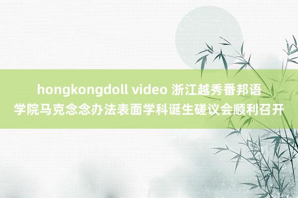 hongkongdoll video 浙江越秀番邦语学院马克念念办法表面学科诞生磋议会顺利召开