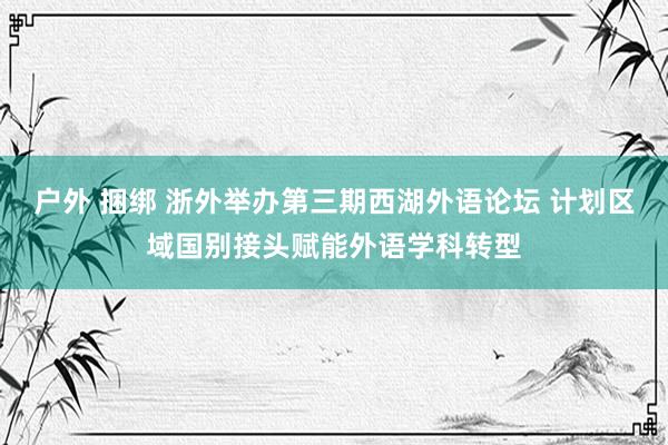 户外 捆绑 浙外举办第三期西湖外语论坛 计划区域国别接头赋能外语学科转型