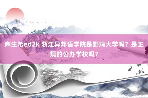 麻生希ed2k 浙江异邦语学院是野鸡大学吗？是正规的公办学校吗？