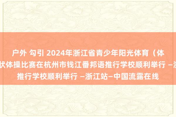 户外 勾引 2024年浙江省青少年阳光体育（体育传统状貌学校）情状体操比赛在杭州市钱江番邦语推行学校顺利举行 —浙江站—中国流露在线